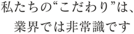 私たちの“こだわり”は、業界では非常識です